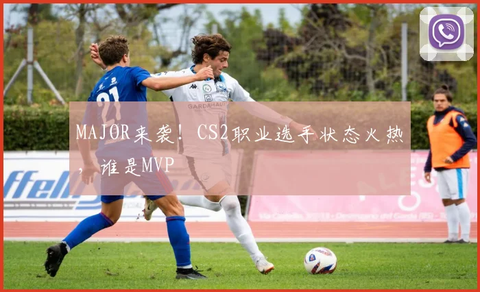 MAJOR来袭!CS2职业选手状态火热,谁是MVP